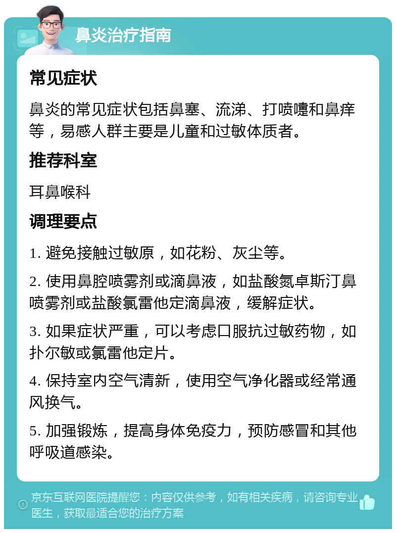 鼻炎治疗指南 常见症状 鼻炎的常见症状包括鼻塞、流涕、打喷嚏和鼻痒等，易感人群主要是儿童和过敏体质者。 推荐科室 耳鼻喉科 调理要点 1. 避免接触过敏原，如花粉、灰尘等。 2. 使用鼻腔喷雾剂或滴鼻液，如盐酸氮卓斯汀鼻喷雾剂或盐酸氯雷他定滴鼻液，缓解症状。 3. 如果症状严重，可以考虑口服抗过敏药物，如扑尔敏或氯雷他定片。 4. 保持室内空气清新，使用空气净化器或经常通风换气。 5. 加强锻炼，提高身体免疫力，预防感冒和其他呼吸道感染。