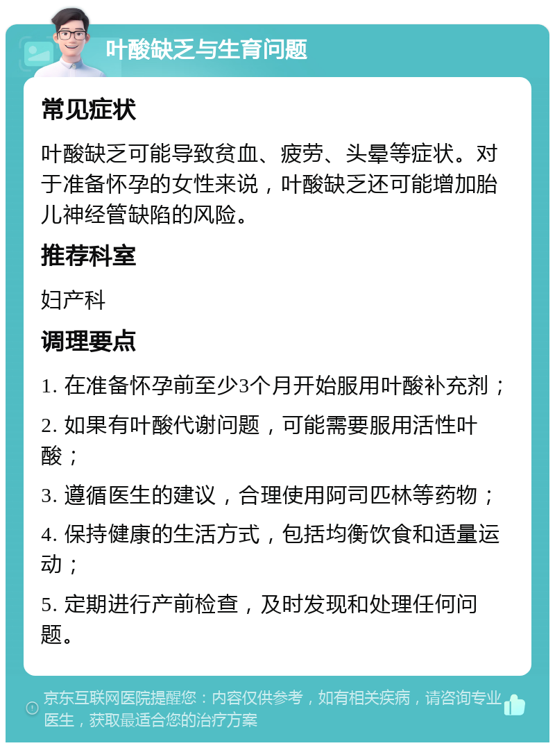 叶酸缺乏与生育问题 常见症状 叶酸缺乏可能导致贫血、疲劳、头晕等症状。对于准备怀孕的女性来说，叶酸缺乏还可能增加胎儿神经管缺陷的风险。 推荐科室 妇产科 调理要点 1. 在准备怀孕前至少3个月开始服用叶酸补充剂； 2. 如果有叶酸代谢问题，可能需要服用活性叶酸； 3. 遵循医生的建议，合理使用阿司匹林等药物； 4. 保持健康的生活方式，包括均衡饮食和适量运动； 5. 定期进行产前检查，及时发现和处理任何问题。