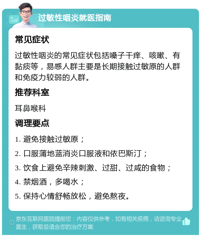 过敏性咽炎就医指南 常见症状 过敏性咽炎的常见症状包括嗓子干痒、咳嗽、有黏痰等，易感人群主要是长期接触过敏原的人群和免疫力较弱的人群。 推荐科室 耳鼻喉科 调理要点 1. 避免接触过敏原； 2. 口服蒲地蓝消炎口服液和依巴斯汀； 3. 饮食上避免辛辣刺激、过甜、过咸的食物； 4. 禁烟酒，多喝水； 5. 保持心情舒畅放松，避免熬夜。