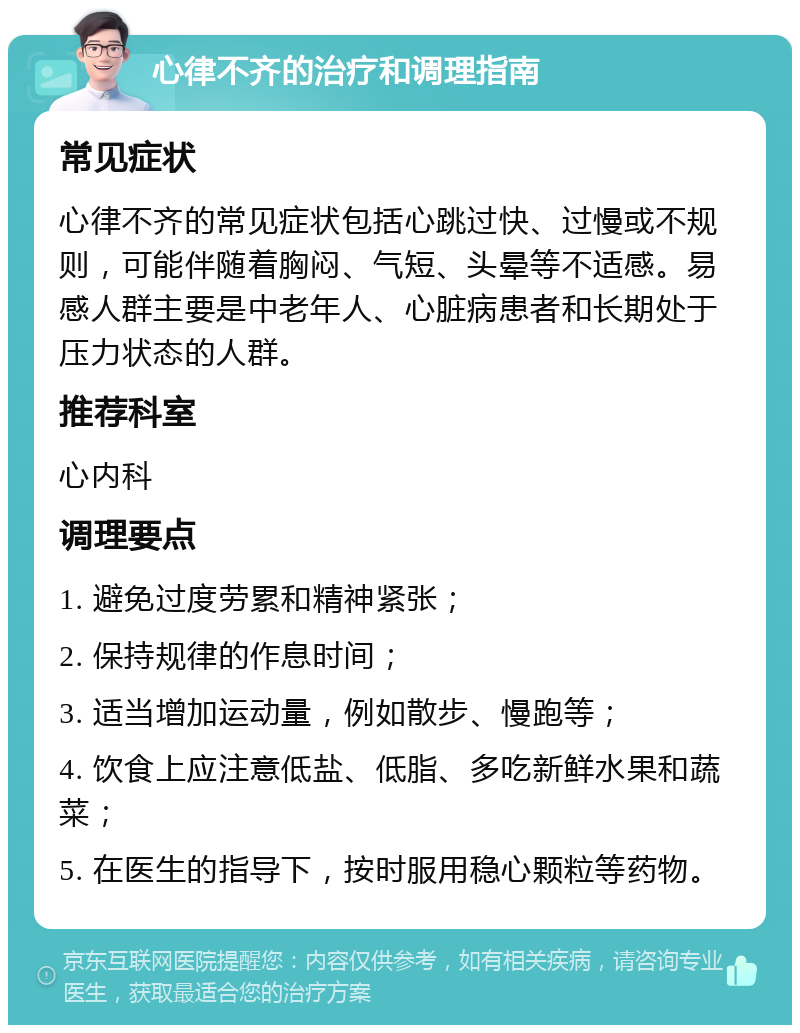 心律不齐的治疗和调理指南 常见症状 心律不齐的常见症状包括心跳过快、过慢或不规则，可能伴随着胸闷、气短、头晕等不适感。易感人群主要是中老年人、心脏病患者和长期处于压力状态的人群。 推荐科室 心内科 调理要点 1. 避免过度劳累和精神紧张； 2. 保持规律的作息时间； 3. 适当增加运动量，例如散步、慢跑等； 4. 饮食上应注意低盐、低脂、多吃新鲜水果和蔬菜； 5. 在医生的指导下，按时服用稳心颗粒等药物。