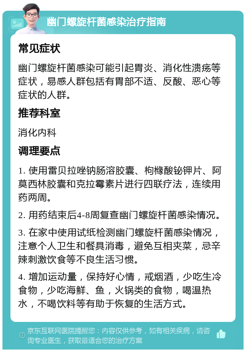 幽门螺旋杆菌感染治疗指南 常见症状 幽门螺旋杆菌感染可能引起胃炎、消化性溃疡等症状，易感人群包括有胃部不适、反酸、恶心等症状的人群。 推荐科室 消化内科 调理要点 1. 使用雷贝拉唑钠肠溶胶囊、枸橼酸铋钾片、阿莫西林胶囊和克拉霉素片进行四联疗法，连续用药两周。 2. 用药结束后4-8周复查幽门螺旋杆菌感染情况。 3. 在家中使用试纸检测幽门螺旋杆菌感染情况，注意个人卫生和餐具消毒，避免互相夹菜，忌辛辣刺激饮食等不良生活习惯。 4. 增加运动量，保持好心情，戒烟酒，少吃生冷食物，少吃海鲜、鱼，火锅类的食物，喝温热水，不喝饮料等有助于恢复的生活方式。