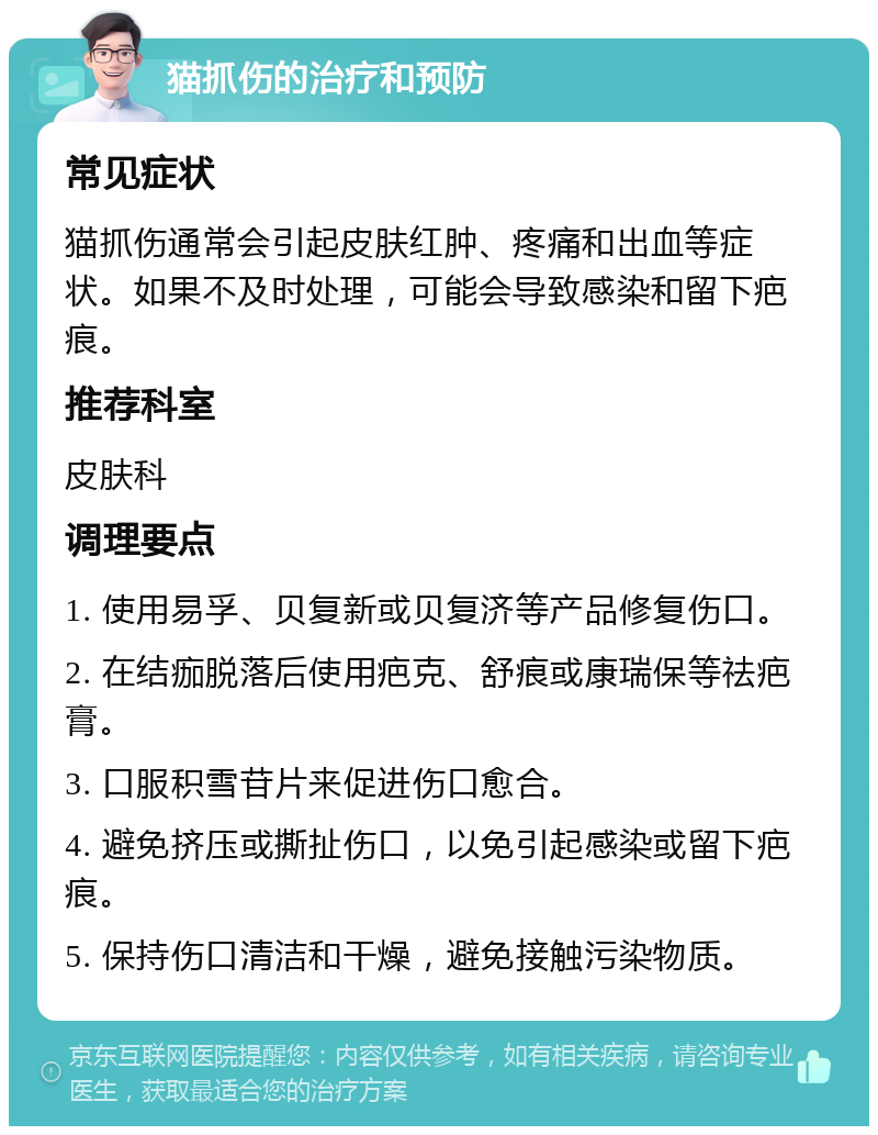 猫抓伤的治疗和预防 常见症状 猫抓伤通常会引起皮肤红肿、疼痛和出血等症状。如果不及时处理，可能会导致感染和留下疤痕。 推荐科室 皮肤科 调理要点 1. 使用易孚、贝复新或贝复济等产品修复伤口。 2. 在结痂脱落后使用疤克、舒痕或康瑞保等祛疤膏。 3. 口服积雪苷片来促进伤口愈合。 4. 避免挤压或撕扯伤口，以免引起感染或留下疤痕。 5. 保持伤口清洁和干燥，避免接触污染物质。