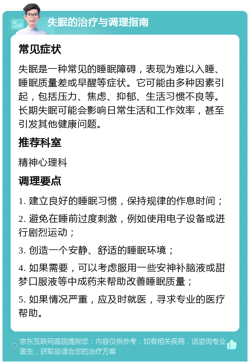 失眠的治疗与调理指南 常见症状 失眠是一种常见的睡眠障碍，表现为难以入睡、睡眠质量差或早醒等症状。它可能由多种因素引起，包括压力、焦虑、抑郁、生活习惯不良等。长期失眠可能会影响日常生活和工作效率，甚至引发其他健康问题。 推荐科室 精神心理科 调理要点 1. 建立良好的睡眠习惯，保持规律的作息时间； 2. 避免在睡前过度刺激，例如使用电子设备或进行剧烈运动； 3. 创造一个安静、舒适的睡眠环境； 4. 如果需要，可以考虑服用一些安神补脑液或甜梦口服液等中成药来帮助改善睡眠质量； 5. 如果情况严重，应及时就医，寻求专业的医疗帮助。