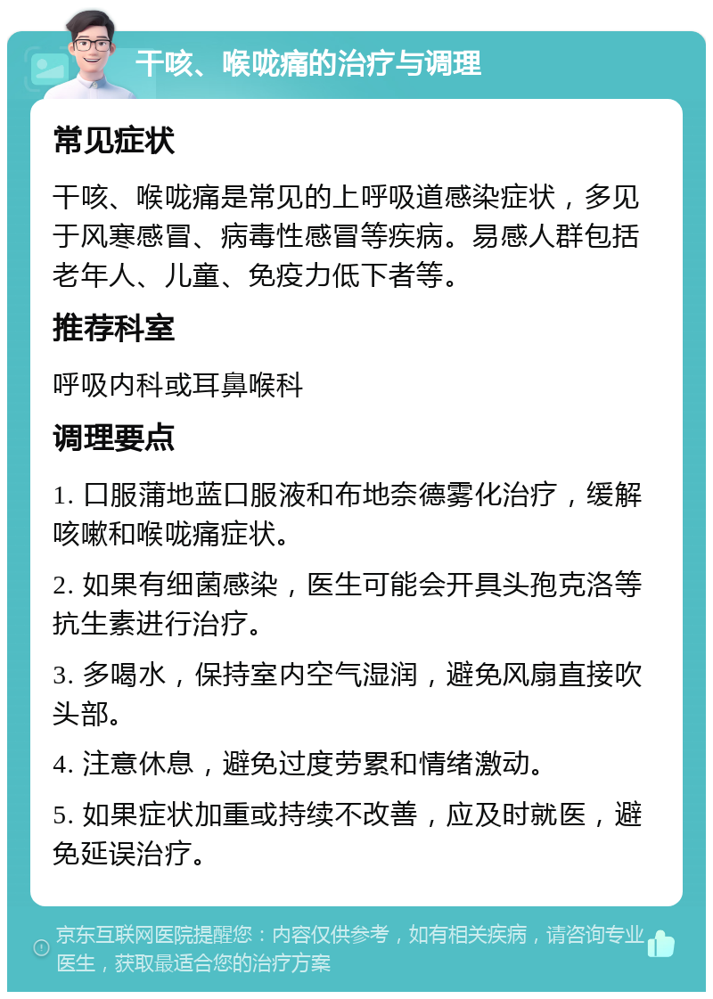 干咳、喉咙痛的治疗与调理 常见症状 干咳、喉咙痛是常见的上呼吸道感染症状，多见于风寒感冒、病毒性感冒等疾病。易感人群包括老年人、儿童、免疫力低下者等。 推荐科室 呼吸内科或耳鼻喉科 调理要点 1. 口服蒲地蓝口服液和布地奈德雾化治疗，缓解咳嗽和喉咙痛症状。 2. 如果有细菌感染，医生可能会开具头孢克洛等抗生素进行治疗。 3. 多喝水，保持室内空气湿润，避免风扇直接吹头部。 4. 注意休息，避免过度劳累和情绪激动。 5. 如果症状加重或持续不改善，应及时就医，避免延误治疗。