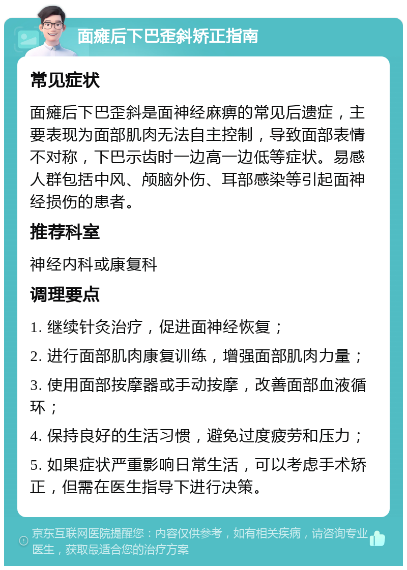 面瘫后下巴歪斜矫正指南 常见症状 面瘫后下巴歪斜是面神经麻痹的常见后遗症，主要表现为面部肌肉无法自主控制，导致面部表情不对称，下巴示齿时一边高一边低等症状。易感人群包括中风、颅脑外伤、耳部感染等引起面神经损伤的患者。 推荐科室 神经内科或康复科 调理要点 1. 继续针灸治疗，促进面神经恢复； 2. 进行面部肌肉康复训练，增强面部肌肉力量； 3. 使用面部按摩器或手动按摩，改善面部血液循环； 4. 保持良好的生活习惯，避免过度疲劳和压力； 5. 如果症状严重影响日常生活，可以考虑手术矫正，但需在医生指导下进行决策。