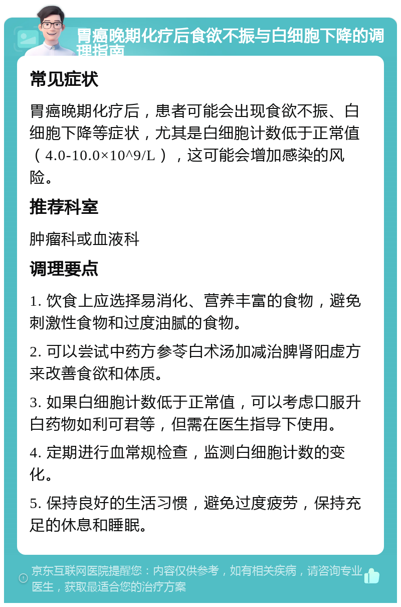 胃癌晚期化疗后食欲不振与白细胞下降的调理指南 常见症状 胃癌晚期化疗后，患者可能会出现食欲不振、白细胞下降等症状，尤其是白细胞计数低于正常值（4.0-10.0×10^9/L），这可能会增加感染的风险。 推荐科室 肿瘤科或血液科 调理要点 1. 饮食上应选择易消化、营养丰富的食物，避免刺激性食物和过度油腻的食物。 2. 可以尝试中药方参苓白术汤加减治脾肾阳虚方来改善食欲和体质。 3. 如果白细胞计数低于正常值，可以考虑口服升白药物如利可君等，但需在医生指导下使用。 4. 定期进行血常规检查，监测白细胞计数的变化。 5. 保持良好的生活习惯，避免过度疲劳，保持充足的休息和睡眠。