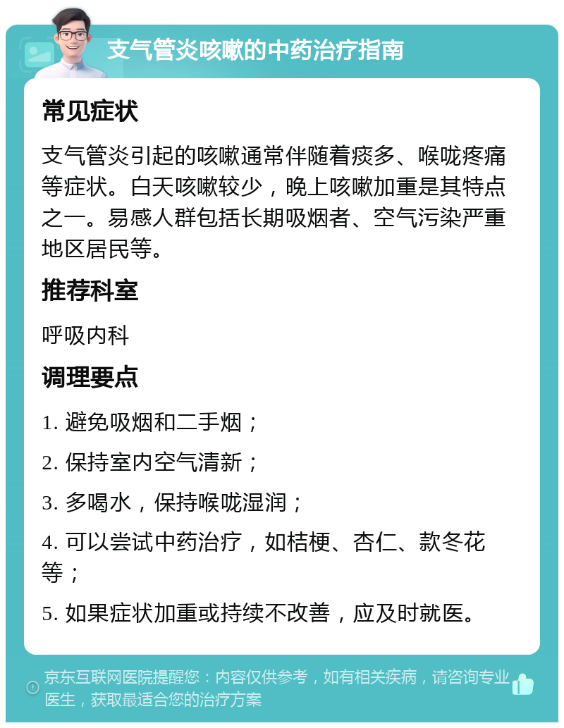 支气管炎咳嗽的中药治疗指南 常见症状 支气管炎引起的咳嗽通常伴随着痰多、喉咙疼痛等症状。白天咳嗽较少，晚上咳嗽加重是其特点之一。易感人群包括长期吸烟者、空气污染严重地区居民等。 推荐科室 呼吸内科 调理要点 1. 避免吸烟和二手烟； 2. 保持室内空气清新； 3. 多喝水，保持喉咙湿润； 4. 可以尝试中药治疗，如桔梗、杏仁、款冬花等； 5. 如果症状加重或持续不改善，应及时就医。