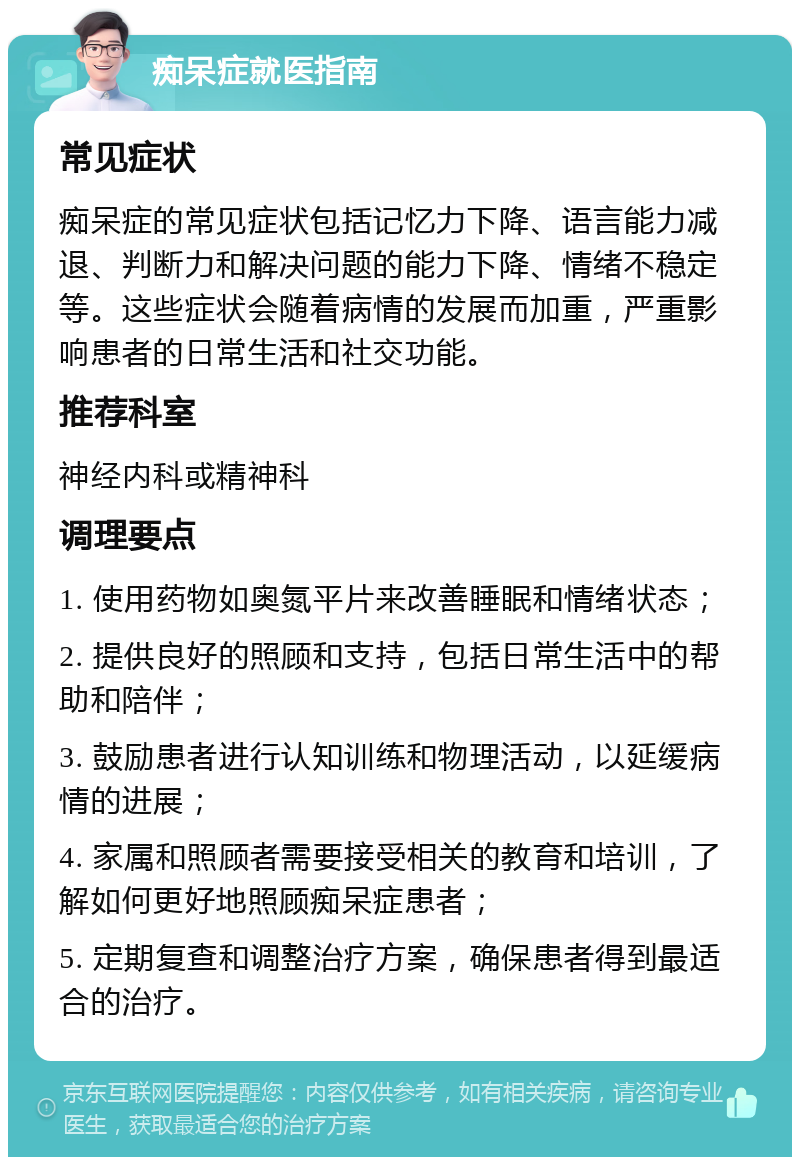 痴呆症就医指南 常见症状 痴呆症的常见症状包括记忆力下降、语言能力减退、判断力和解决问题的能力下降、情绪不稳定等。这些症状会随着病情的发展而加重，严重影响患者的日常生活和社交功能。 推荐科室 神经内科或精神科 调理要点 1. 使用药物如奥氮平片来改善睡眠和情绪状态； 2. 提供良好的照顾和支持，包括日常生活中的帮助和陪伴； 3. 鼓励患者进行认知训练和物理活动，以延缓病情的进展； 4. 家属和照顾者需要接受相关的教育和培训，了解如何更好地照顾痴呆症患者； 5. 定期复查和调整治疗方案，确保患者得到最适合的治疗。