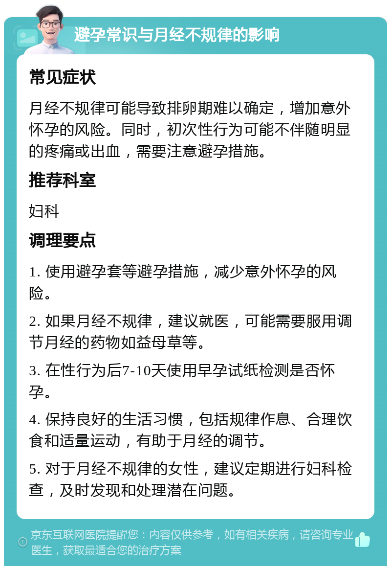 避孕常识与月经不规律的影响 常见症状 月经不规律可能导致排卵期难以确定，增加意外怀孕的风险。同时，初次性行为可能不伴随明显的疼痛或出血，需要注意避孕措施。 推荐科室 妇科 调理要点 1. 使用避孕套等避孕措施，减少意外怀孕的风险。 2. 如果月经不规律，建议就医，可能需要服用调节月经的药物如益母草等。 3. 在性行为后7-10天使用早孕试纸检测是否怀孕。 4. 保持良好的生活习惯，包括规律作息、合理饮食和适量运动，有助于月经的调节。 5. 对于月经不规律的女性，建议定期进行妇科检查，及时发现和处理潜在问题。