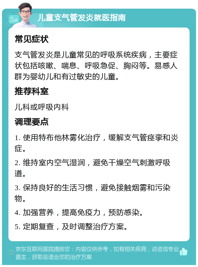 儿童支气管发炎就医指南 常见症状 支气管发炎是儿童常见的呼吸系统疾病，主要症状包括咳嗽、喘息、呼吸急促、胸闷等。易感人群为婴幼儿和有过敏史的儿童。 推荐科室 儿科或呼吸内科 调理要点 1. 使用特布他林雾化治疗，缓解支气管痉挛和炎症。 2. 维持室内空气湿润，避免干燥空气刺激呼吸道。 3. 保持良好的生活习惯，避免接触烟雾和污染物。 4. 加强营养，提高免疫力，预防感染。 5. 定期复查，及时调整治疗方案。