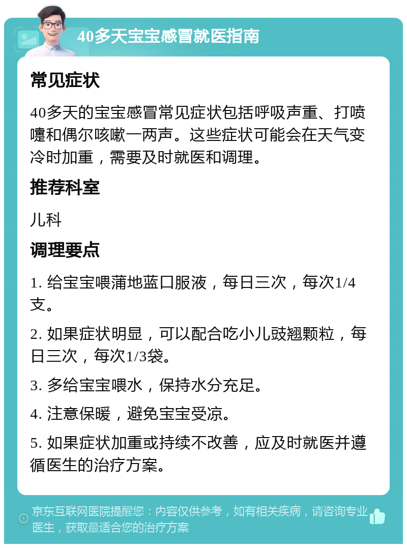 40多天宝宝感冒就医指南 常见症状 40多天的宝宝感冒常见症状包括呼吸声重、打喷嚏和偶尔咳嗽一两声。这些症状可能会在天气变冷时加重，需要及时就医和调理。 推荐科室 儿科 调理要点 1. 给宝宝喂蒲地蓝口服液，每日三次，每次1/4支。 2. 如果症状明显，可以配合吃小儿豉翘颗粒，每日三次，每次1/3袋。 3. 多给宝宝喂水，保持水分充足。 4. 注意保暖，避免宝宝受凉。 5. 如果症状加重或持续不改善，应及时就医并遵循医生的治疗方案。