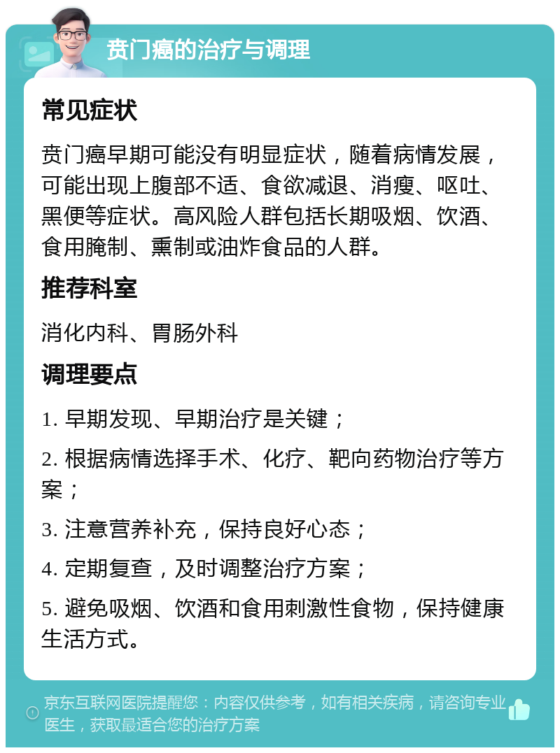 贲门癌的治疗与调理 常见症状 贲门癌早期可能没有明显症状，随着病情发展，可能出现上腹部不适、食欲减退、消瘦、呕吐、黑便等症状。高风险人群包括长期吸烟、饮酒、食用腌制、熏制或油炸食品的人群。 推荐科室 消化内科、胃肠外科 调理要点 1. 早期发现、早期治疗是关键； 2. 根据病情选择手术、化疗、靶向药物治疗等方案； 3. 注意营养补充，保持良好心态； 4. 定期复查，及时调整治疗方案； 5. 避免吸烟、饮酒和食用刺激性食物，保持健康生活方式。