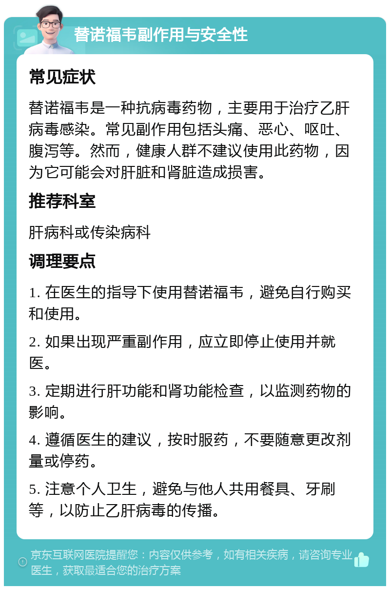 替诺福韦副作用与安全性 常见症状 替诺福韦是一种抗病毒药物，主要用于治疗乙肝病毒感染。常见副作用包括头痛、恶心、呕吐、腹泻等。然而，健康人群不建议使用此药物，因为它可能会对肝脏和肾脏造成损害。 推荐科室 肝病科或传染病科 调理要点 1. 在医生的指导下使用替诺福韦，避免自行购买和使用。 2. 如果出现严重副作用，应立即停止使用并就医。 3. 定期进行肝功能和肾功能检查，以监测药物的影响。 4. 遵循医生的建议，按时服药，不要随意更改剂量或停药。 5. 注意个人卫生，避免与他人共用餐具、牙刷等，以防止乙肝病毒的传播。