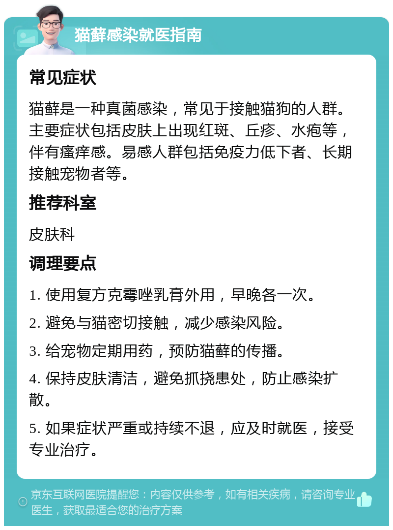 猫藓感染就医指南 常见症状 猫藓是一种真菌感染，常见于接触猫狗的人群。主要症状包括皮肤上出现红斑、丘疹、水疱等，伴有瘙痒感。易感人群包括免疫力低下者、长期接触宠物者等。 推荐科室 皮肤科 调理要点 1. 使用复方克霉唑乳膏外用，早晚各一次。 2. 避免与猫密切接触，减少感染风险。 3. 给宠物定期用药，预防猫藓的传播。 4. 保持皮肤清洁，避免抓挠患处，防止感染扩散。 5. 如果症状严重或持续不退，应及时就医，接受专业治疗。