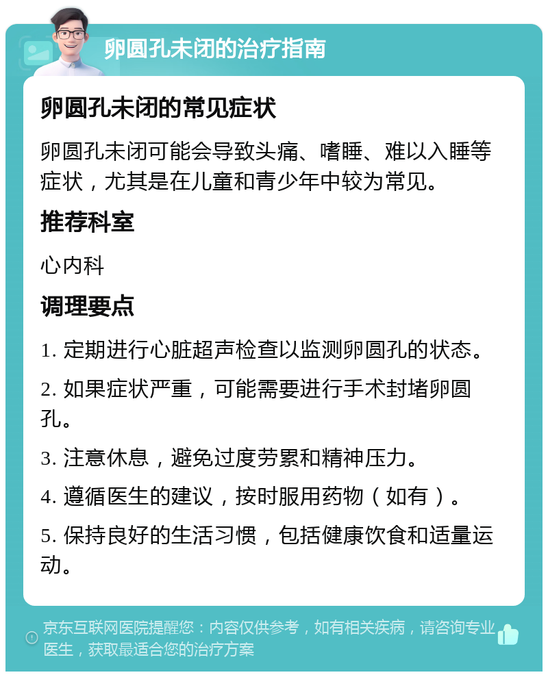 卵圆孔未闭的治疗指南 卵圆孔未闭的常见症状 卵圆孔未闭可能会导致头痛、嗜睡、难以入睡等症状，尤其是在儿童和青少年中较为常见。 推荐科室 心内科 调理要点 1. 定期进行心脏超声检查以监测卵圆孔的状态。 2. 如果症状严重，可能需要进行手术封堵卵圆孔。 3. 注意休息，避免过度劳累和精神压力。 4. 遵循医生的建议，按时服用药物（如有）。 5. 保持良好的生活习惯，包括健康饮食和适量运动。