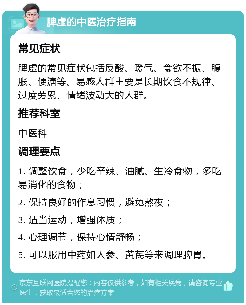 脾虚的中医治疗指南 常见症状 脾虚的常见症状包括反酸、嗳气、食欲不振、腹胀、便溏等。易感人群主要是长期饮食不规律、过度劳累、情绪波动大的人群。 推荐科室 中医科 调理要点 1. 调整饮食，少吃辛辣、油腻、生冷食物，多吃易消化的食物； 2. 保持良好的作息习惯，避免熬夜； 3. 适当运动，增强体质； 4. 心理调节，保持心情舒畅； 5. 可以服用中药如人参、黄芪等来调理脾胃。