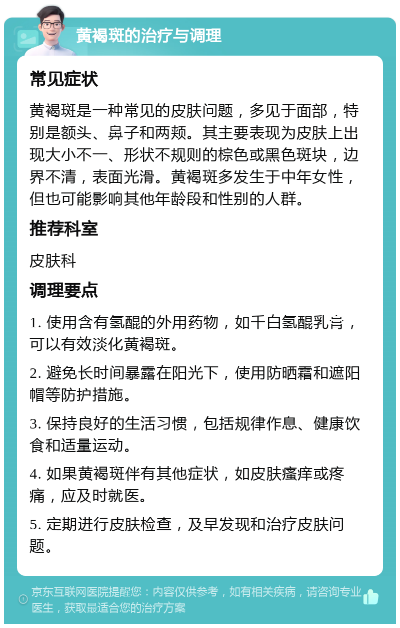 黄褐斑的治疗与调理 常见症状 黄褐斑是一种常见的皮肤问题，多见于面部，特别是额头、鼻子和两颊。其主要表现为皮肤上出现大小不一、形状不规则的棕色或黑色斑块，边界不清，表面光滑。黄褐斑多发生于中年女性，但也可能影响其他年龄段和性别的人群。 推荐科室 皮肤科 调理要点 1. 使用含有氢醌的外用药物，如千白氢醌乳膏，可以有效淡化黄褐斑。 2. 避免长时间暴露在阳光下，使用防晒霜和遮阳帽等防护措施。 3. 保持良好的生活习惯，包括规律作息、健康饮食和适量运动。 4. 如果黄褐斑伴有其他症状，如皮肤瘙痒或疼痛，应及时就医。 5. 定期进行皮肤检查，及早发现和治疗皮肤问题。