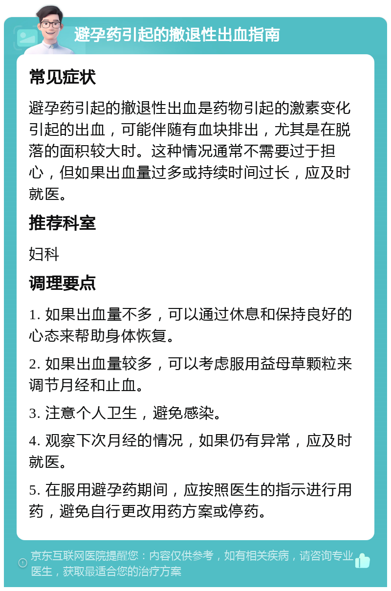 避孕药引起的撤退性出血指南 常见症状 避孕药引起的撤退性出血是药物引起的激素变化引起的出血，可能伴随有血块排出，尤其是在脱落的面积较大时。这种情况通常不需要过于担心，但如果出血量过多或持续时间过长，应及时就医。 推荐科室 妇科 调理要点 1. 如果出血量不多，可以通过休息和保持良好的心态来帮助身体恢复。 2. 如果出血量较多，可以考虑服用益母草颗粒来调节月经和止血。 3. 注意个人卫生，避免感染。 4. 观察下次月经的情况，如果仍有异常，应及时就医。 5. 在服用避孕药期间，应按照医生的指示进行用药，避免自行更改用药方案或停药。