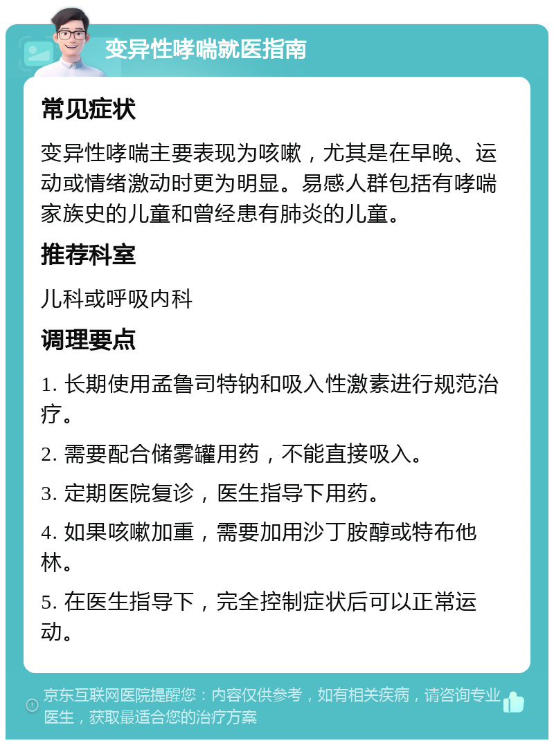 变异性哮喘就医指南 常见症状 变异性哮喘主要表现为咳嗽，尤其是在早晚、运动或情绪激动时更为明显。易感人群包括有哮喘家族史的儿童和曾经患有肺炎的儿童。 推荐科室 儿科或呼吸内科 调理要点 1. 长期使用孟鲁司特钠和吸入性激素进行规范治疗。 2. 需要配合储雾罐用药，不能直接吸入。 3. 定期医院复诊，医生指导下用药。 4. 如果咳嗽加重，需要加用沙丁胺醇或特布他林。 5. 在医生指导下，完全控制症状后可以正常运动。