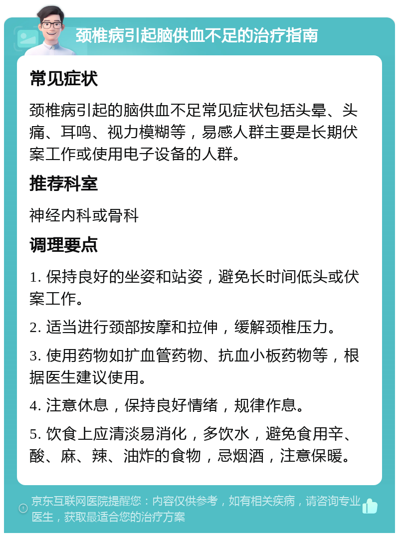 颈椎病引起脑供血不足的治疗指南 常见症状 颈椎病引起的脑供血不足常见症状包括头晕、头痛、耳鸣、视力模糊等，易感人群主要是长期伏案工作或使用电子设备的人群。 推荐科室 神经内科或骨科 调理要点 1. 保持良好的坐姿和站姿，避免长时间低头或伏案工作。 2. 适当进行颈部按摩和拉伸，缓解颈椎压力。 3. 使用药物如扩血管药物、抗血小板药物等，根据医生建议使用。 4. 注意休息，保持良好情绪，规律作息。 5. 饮食上应清淡易消化，多饮水，避免食用辛、酸、麻、辣、油炸的食物，忌烟酒，注意保暖。