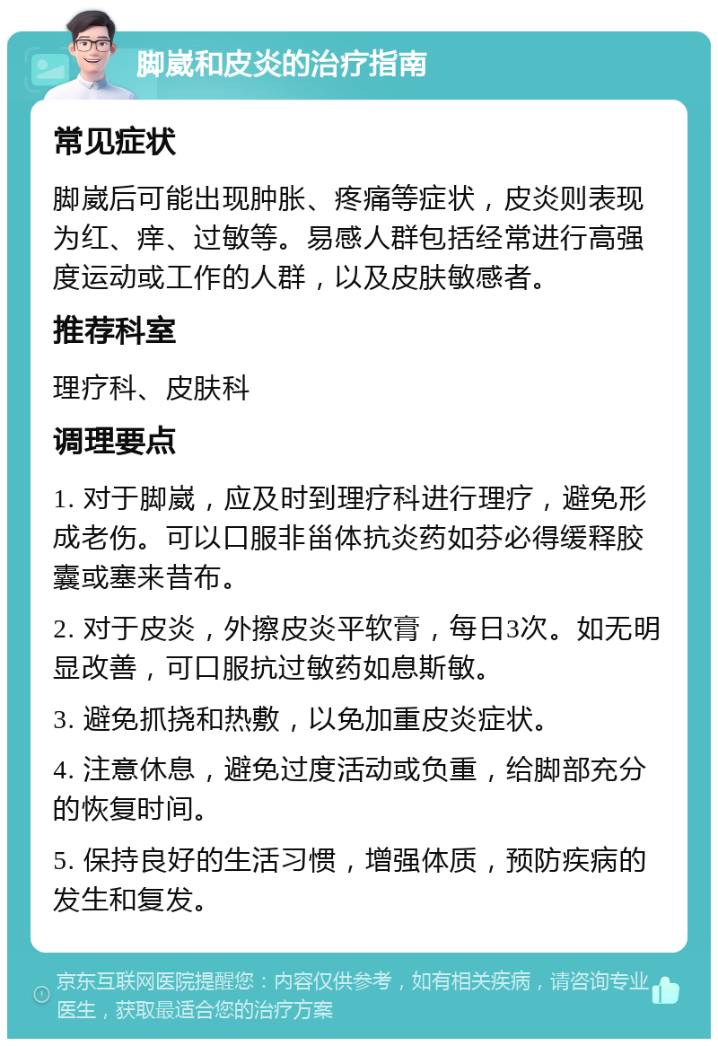 脚崴和皮炎的治疗指南 常见症状 脚崴后可能出现肿胀、疼痛等症状，皮炎则表现为红、痒、过敏等。易感人群包括经常进行高强度运动或工作的人群，以及皮肤敏感者。 推荐科室 理疗科、皮肤科 调理要点 1. 对于脚崴，应及时到理疗科进行理疗，避免形成老伤。可以口服非甾体抗炎药如芬必得缓释胶囊或塞来昔布。 2. 对于皮炎，外擦皮炎平软膏，每日3次。如无明显改善，可口服抗过敏药如息斯敏。 3. 避免抓挠和热敷，以免加重皮炎症状。 4. 注意休息，避免过度活动或负重，给脚部充分的恢复时间。 5. 保持良好的生活习惯，增强体质，预防疾病的发生和复发。