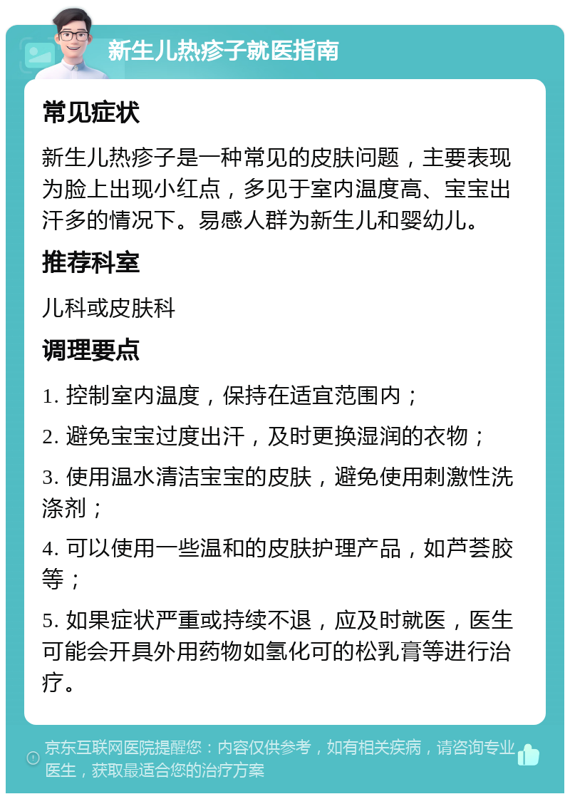 新生儿热疹子就医指南 常见症状 新生儿热疹子是一种常见的皮肤问题，主要表现为脸上出现小红点，多见于室内温度高、宝宝出汗多的情况下。易感人群为新生儿和婴幼儿。 推荐科室 儿科或皮肤科 调理要点 1. 控制室内温度，保持在适宜范围内； 2. 避免宝宝过度出汗，及时更换湿润的衣物； 3. 使用温水清洁宝宝的皮肤，避免使用刺激性洗涤剂； 4. 可以使用一些温和的皮肤护理产品，如芦荟胶等； 5. 如果症状严重或持续不退，应及时就医，医生可能会开具外用药物如氢化可的松乳膏等进行治疗。