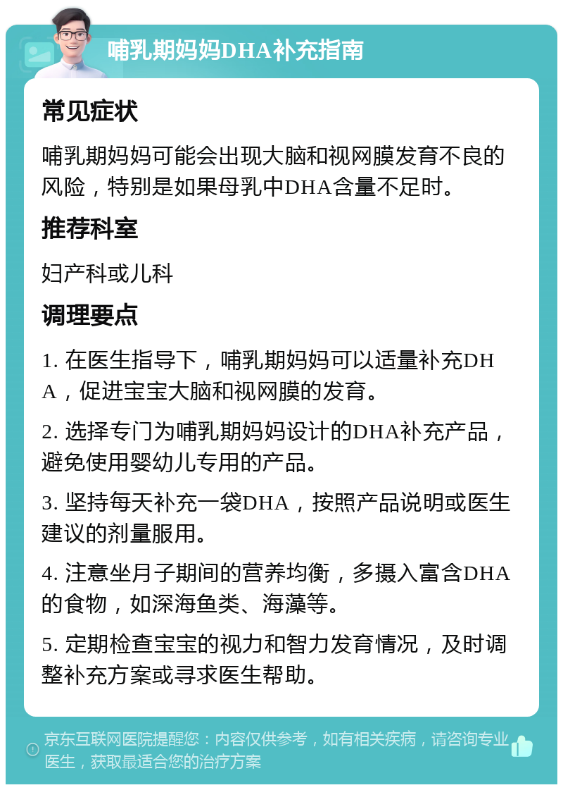 哺乳期妈妈DHA补充指南 常见症状 哺乳期妈妈可能会出现大脑和视网膜发育不良的风险，特别是如果母乳中DHA含量不足时。 推荐科室 妇产科或儿科 调理要点 1. 在医生指导下，哺乳期妈妈可以适量补充DHA，促进宝宝大脑和视网膜的发育。 2. 选择专门为哺乳期妈妈设计的DHA补充产品，避免使用婴幼儿专用的产品。 3. 坚持每天补充一袋DHA，按照产品说明或医生建议的剂量服用。 4. 注意坐月子期间的营养均衡，多摄入富含DHA的食物，如深海鱼类、海藻等。 5. 定期检查宝宝的视力和智力发育情况，及时调整补充方案或寻求医生帮助。