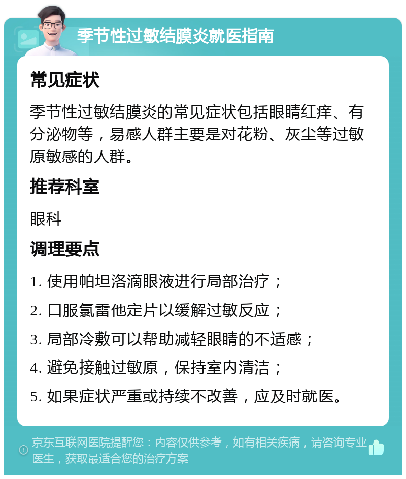 季节性过敏结膜炎就医指南 常见症状 季节性过敏结膜炎的常见症状包括眼睛红痒、有分泌物等，易感人群主要是对花粉、灰尘等过敏原敏感的人群。 推荐科室 眼科 调理要点 1. 使用帕坦洛滴眼液进行局部治疗； 2. 口服氯雷他定片以缓解过敏反应； 3. 局部冷敷可以帮助减轻眼睛的不适感； 4. 避免接触过敏原，保持室内清洁； 5. 如果症状严重或持续不改善，应及时就医。