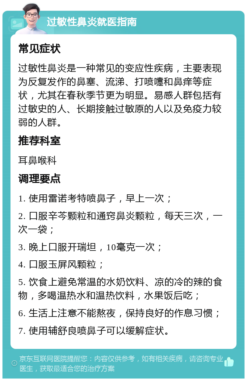 过敏性鼻炎就医指南 常见症状 过敏性鼻炎是一种常见的变应性疾病，主要表现为反复发作的鼻塞、流涕、打喷嚏和鼻痒等症状，尤其在春秋季节更为明显。易感人群包括有过敏史的人、长期接触过敏原的人以及免疫力较弱的人群。 推荐科室 耳鼻喉科 调理要点 1. 使用雷诺考特喷鼻子，早上一次； 2. 口服辛芩颗粒和通窍鼻炎颗粒，每天三次，一次一袋； 3. 晚上口服开瑞坦，10毫克一次； 4. 口服玉屏风颗粒； 5. 饮食上避免常温的水奶饮料、凉的冷的辣的食物，多喝温热水和温热饮料，水果饭后吃； 6. 生活上注意不能熬夜，保持良好的作息习惯； 7. 使用辅舒良喷鼻子可以缓解症状。