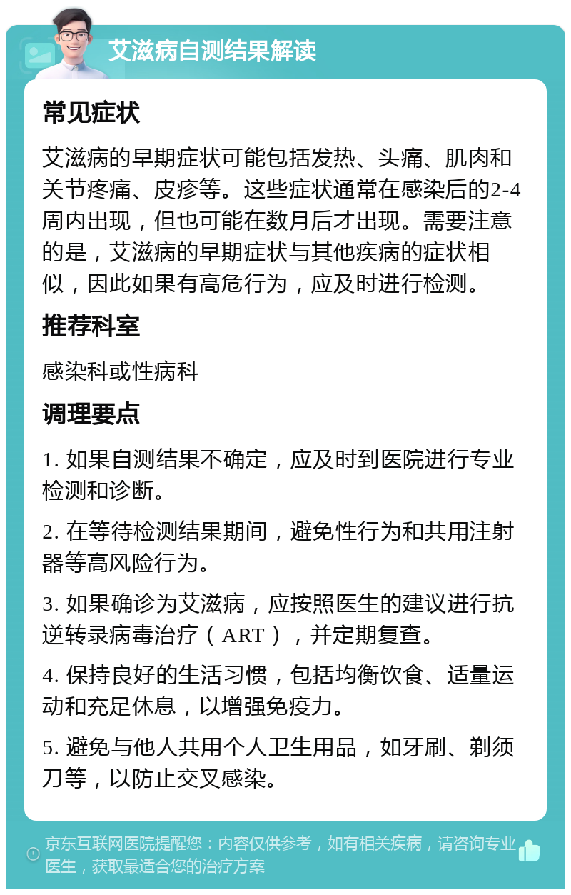 艾滋病自测结果解读 常见症状 艾滋病的早期症状可能包括发热、头痛、肌肉和关节疼痛、皮疹等。这些症状通常在感染后的2-4周内出现，但也可能在数月后才出现。需要注意的是，艾滋病的早期症状与其他疾病的症状相似，因此如果有高危行为，应及时进行检测。 推荐科室 感染科或性病科 调理要点 1. 如果自测结果不确定，应及时到医院进行专业检测和诊断。 2. 在等待检测结果期间，避免性行为和共用注射器等高风险行为。 3. 如果确诊为艾滋病，应按照医生的建议进行抗逆转录病毒治疗（ART），并定期复查。 4. 保持良好的生活习惯，包括均衡饮食、适量运动和充足休息，以增强免疫力。 5. 避免与他人共用个人卫生用品，如牙刷、剃须刀等，以防止交叉感染。