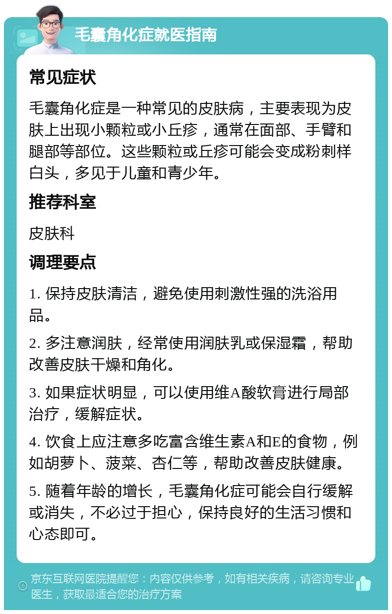 毛囊角化症就医指南 常见症状 毛囊角化症是一种常见的皮肤病，主要表现为皮肤上出现小颗粒或小丘疹，通常在面部、手臂和腿部等部位。这些颗粒或丘疹可能会变成粉刺样白头，多见于儿童和青少年。 推荐科室 皮肤科 调理要点 1. 保持皮肤清洁，避免使用刺激性强的洗浴用品。 2. 多注意润肤，经常使用润肤乳或保湿霜，帮助改善皮肤干燥和角化。 3. 如果症状明显，可以使用维A酸软膏进行局部治疗，缓解症状。 4. 饮食上应注意多吃富含维生素A和E的食物，例如胡萝卜、菠菜、杏仁等，帮助改善皮肤健康。 5. 随着年龄的增长，毛囊角化症可能会自行缓解或消失，不必过于担心，保持良好的生活习惯和心态即可。