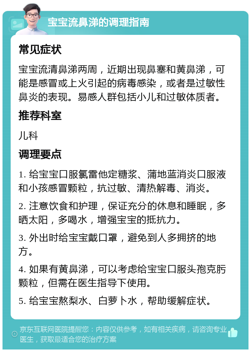 宝宝流鼻涕的调理指南 常见症状 宝宝流清鼻涕两周，近期出现鼻塞和黄鼻涕，可能是感冒或上火引起的病毒感染，或者是过敏性鼻炎的表现。易感人群包括小儿和过敏体质者。 推荐科室 儿科 调理要点 1. 给宝宝口服氯雷他定糖浆、蒲地蓝消炎口服液和小孩感冒颗粒，抗过敏、清热解毒、消炎。 2. 注意饮食和护理，保证充分的休息和睡眠，多晒太阳，多喝水，增强宝宝的抵抗力。 3. 外出时给宝宝戴口罩，避免到人多拥挤的地方。 4. 如果有黄鼻涕，可以考虑给宝宝口服头孢克肟颗粒，但需在医生指导下使用。 5. 给宝宝熬梨水、白萝卜水，帮助缓解症状。