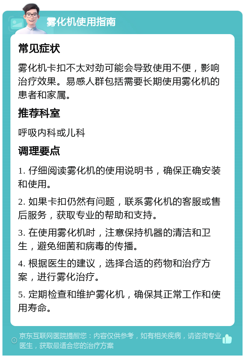 雾化机使用指南 常见症状 雾化机卡扣不太对劲可能会导致使用不便，影响治疗效果。易感人群包括需要长期使用雾化机的患者和家属。 推荐科室 呼吸内科或儿科 调理要点 1. 仔细阅读雾化机的使用说明书，确保正确安装和使用。 2. 如果卡扣仍然有问题，联系雾化机的客服或售后服务，获取专业的帮助和支持。 3. 在使用雾化机时，注意保持机器的清洁和卫生，避免细菌和病毒的传播。 4. 根据医生的建议，选择合适的药物和治疗方案，进行雾化治疗。 5. 定期检查和维护雾化机，确保其正常工作和使用寿命。