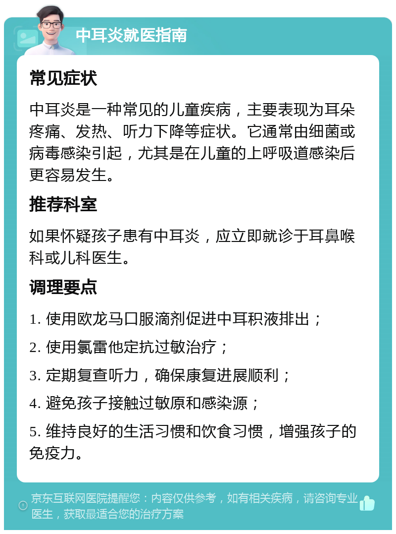 中耳炎就医指南 常见症状 中耳炎是一种常见的儿童疾病，主要表现为耳朵疼痛、发热、听力下降等症状。它通常由细菌或病毒感染引起，尤其是在儿童的上呼吸道感染后更容易发生。 推荐科室 如果怀疑孩子患有中耳炎，应立即就诊于耳鼻喉科或儿科医生。 调理要点 1. 使用欧龙马口服滴剂促进中耳积液排出； 2. 使用氯雷他定抗过敏治疗； 3. 定期复查听力，确保康复进展顺利； 4. 避免孩子接触过敏原和感染源； 5. 维持良好的生活习惯和饮食习惯，增强孩子的免疫力。