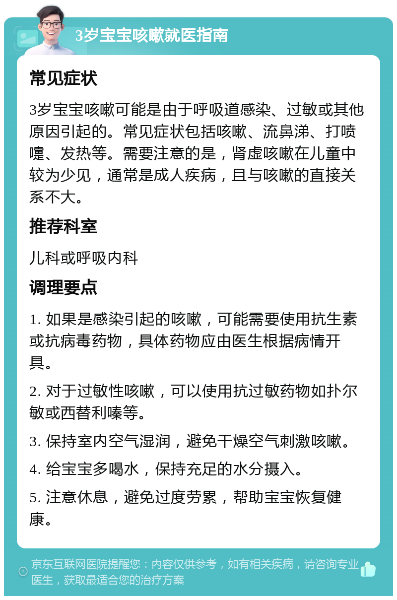 3岁宝宝咳嗽就医指南 常见症状 3岁宝宝咳嗽可能是由于呼吸道感染、过敏或其他原因引起的。常见症状包括咳嗽、流鼻涕、打喷嚏、发热等。需要注意的是，肾虚咳嗽在儿童中较为少见，通常是成人疾病，且与咳嗽的直接关系不大。 推荐科室 儿科或呼吸内科 调理要点 1. 如果是感染引起的咳嗽，可能需要使用抗生素或抗病毒药物，具体药物应由医生根据病情开具。 2. 对于过敏性咳嗽，可以使用抗过敏药物如扑尔敏或西替利嗪等。 3. 保持室内空气湿润，避免干燥空气刺激咳嗽。 4. 给宝宝多喝水，保持充足的水分摄入。 5. 注意休息，避免过度劳累，帮助宝宝恢复健康。