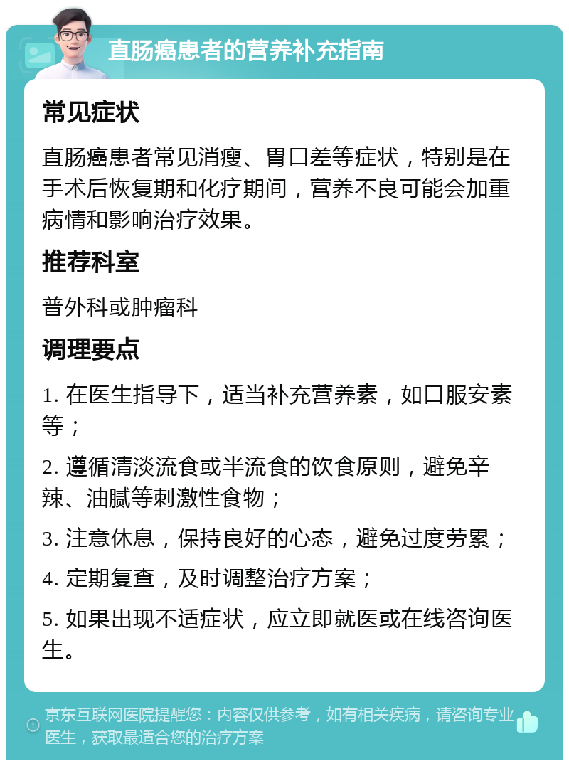 直肠癌患者的营养补充指南 常见症状 直肠癌患者常见消瘦、胃口差等症状，特别是在手术后恢复期和化疗期间，营养不良可能会加重病情和影响治疗效果。 推荐科室 普外科或肿瘤科 调理要点 1. 在医生指导下，适当补充营养素，如口服安素等； 2. 遵循清淡流食或半流食的饮食原则，避免辛辣、油腻等刺激性食物； 3. 注意休息，保持良好的心态，避免过度劳累； 4. 定期复查，及时调整治疗方案； 5. 如果出现不适症状，应立即就医或在线咨询医生。