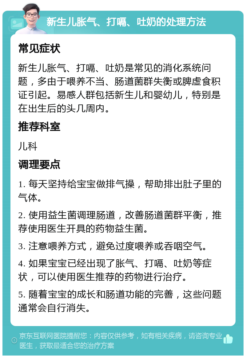 新生儿胀气、打嗝、吐奶的处理方法 常见症状 新生儿胀气、打嗝、吐奶是常见的消化系统问题，多由于喂养不当、肠道菌群失衡或脾虚食积证引起。易感人群包括新生儿和婴幼儿，特别是在出生后的头几周内。 推荐科室 儿科 调理要点 1. 每天坚持给宝宝做排气操，帮助排出肚子里的气体。 2. 使用益生菌调理肠道，改善肠道菌群平衡，推荐使用医生开具的药物益生菌。 3. 注意喂养方式，避免过度喂养或吞咽空气。 4. 如果宝宝已经出现了胀气、打嗝、吐奶等症状，可以使用医生推荐的药物进行治疗。 5. 随着宝宝的成长和肠道功能的完善，这些问题通常会自行消失。