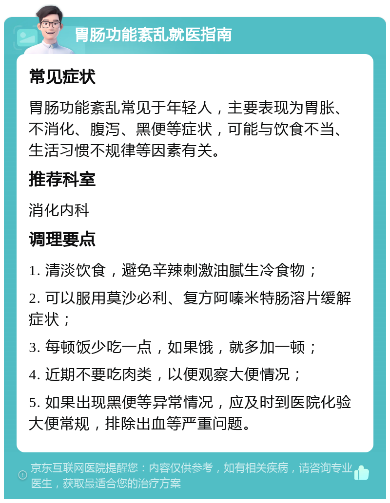 胃肠功能紊乱就医指南 常见症状 胃肠功能紊乱常见于年轻人，主要表现为胃胀、不消化、腹泻、黑便等症状，可能与饮食不当、生活习惯不规律等因素有关。 推荐科室 消化内科 调理要点 1. 清淡饮食，避免辛辣刺激油腻生冷食物； 2. 可以服用莫沙必利、复方阿嗪米特肠溶片缓解症状； 3. 每顿饭少吃一点，如果饿，就多加一顿； 4. 近期不要吃肉类，以便观察大便情况； 5. 如果出现黑便等异常情况，应及时到医院化验大便常规，排除出血等严重问题。