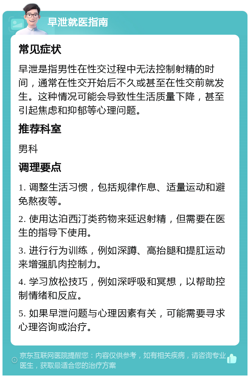 早泄就医指南 常见症状 早泄是指男性在性交过程中无法控制射精的时间，通常在性交开始后不久或甚至在性交前就发生。这种情况可能会导致性生活质量下降，甚至引起焦虑和抑郁等心理问题。 推荐科室 男科 调理要点 1. 调整生活习惯，包括规律作息、适量运动和避免熬夜等。 2. 使用达泊西汀类药物来延迟射精，但需要在医生的指导下使用。 3. 进行行为训练，例如深蹲、高抬腿和提肛运动来增强肌肉控制力。 4. 学习放松技巧，例如深呼吸和冥想，以帮助控制情绪和反应。 5. 如果早泄问题与心理因素有关，可能需要寻求心理咨询或治疗。