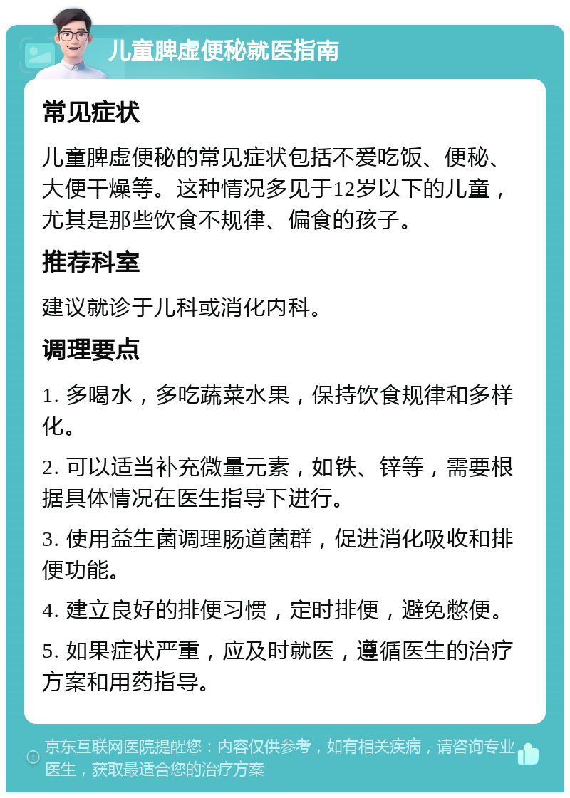 儿童脾虚便秘就医指南 常见症状 儿童脾虚便秘的常见症状包括不爱吃饭、便秘、大便干燥等。这种情况多见于12岁以下的儿童，尤其是那些饮食不规律、偏食的孩子。 推荐科室 建议就诊于儿科或消化内科。 调理要点 1. 多喝水，多吃蔬菜水果，保持饮食规律和多样化。 2. 可以适当补充微量元素，如铁、锌等，需要根据具体情况在医生指导下进行。 3. 使用益生菌调理肠道菌群，促进消化吸收和排便功能。 4. 建立良好的排便习惯，定时排便，避免憋便。 5. 如果症状严重，应及时就医，遵循医生的治疗方案和用药指导。