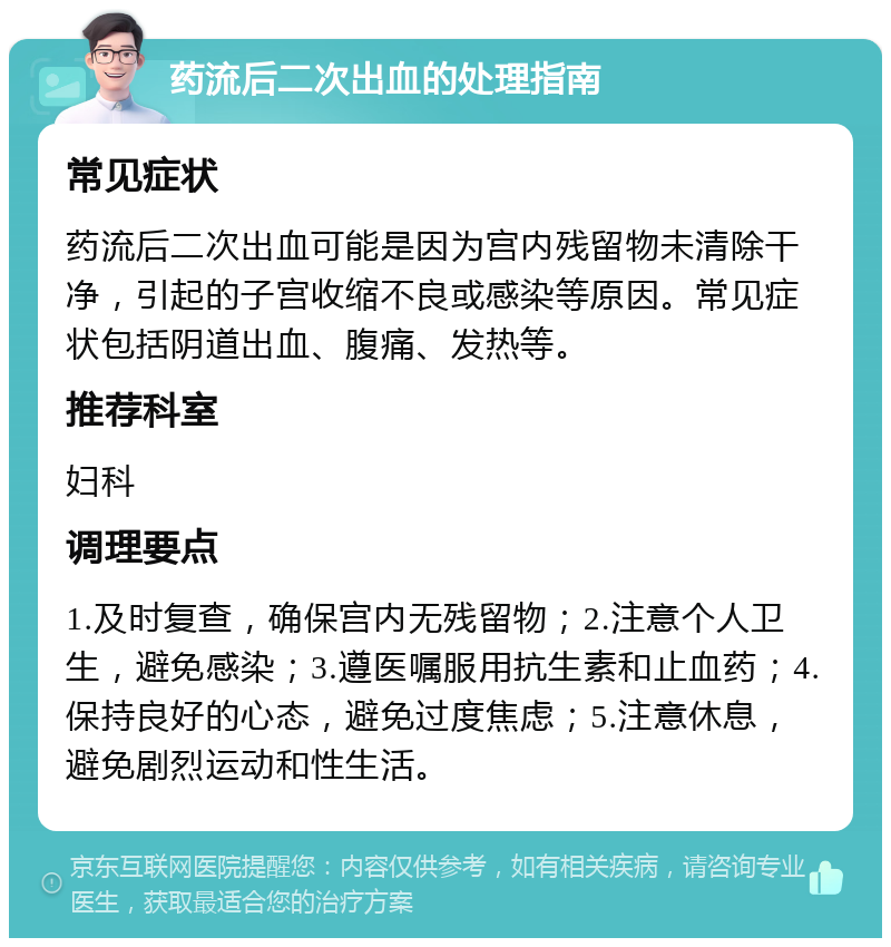 药流后二次出血的处理指南 常见症状 药流后二次出血可能是因为宫内残留物未清除干净，引起的子宫收缩不良或感染等原因。常见症状包括阴道出血、腹痛、发热等。 推荐科室 妇科 调理要点 1.及时复查，确保宫内无残留物；2.注意个人卫生，避免感染；3.遵医嘱服用抗生素和止血药；4.保持良好的心态，避免过度焦虑；5.注意休息，避免剧烈运动和性生活。