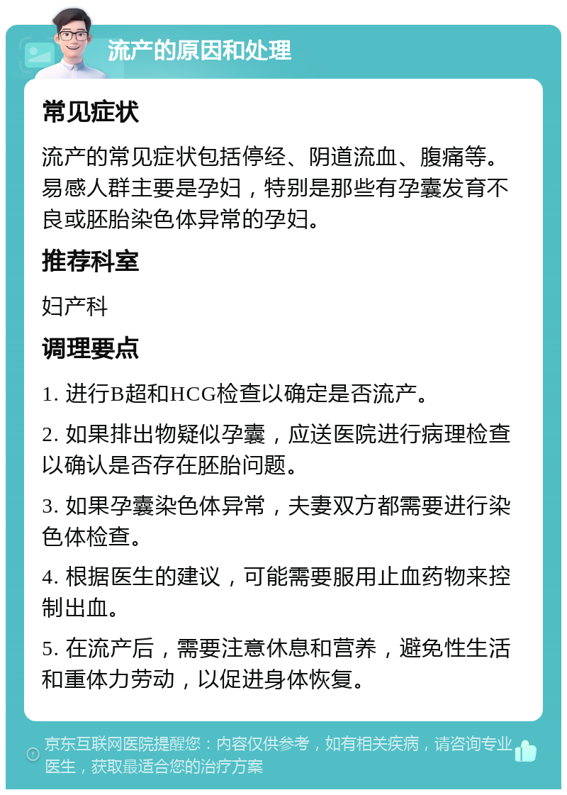 流产的原因和处理 常见症状 流产的常见症状包括停经、阴道流血、腹痛等。易感人群主要是孕妇，特别是那些有孕囊发育不良或胚胎染色体异常的孕妇。 推荐科室 妇产科 调理要点 1. 进行B超和HCG检查以确定是否流产。 2. 如果排出物疑似孕囊，应送医院进行病理检查以确认是否存在胚胎问题。 3. 如果孕囊染色体异常，夫妻双方都需要进行染色体检查。 4. 根据医生的建议，可能需要服用止血药物来控制出血。 5. 在流产后，需要注意休息和营养，避免性生活和重体力劳动，以促进身体恢复。