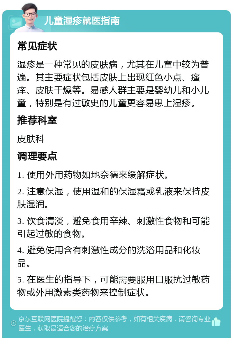 儿童湿疹就医指南 常见症状 湿疹是一种常见的皮肤病，尤其在儿童中较为普遍。其主要症状包括皮肤上出现红色小点、瘙痒、皮肤干燥等。易感人群主要是婴幼儿和小儿童，特别是有过敏史的儿童更容易患上湿疹。 推荐科室 皮肤科 调理要点 1. 使用外用药物如地奈德来缓解症状。 2. 注意保湿，使用温和的保湿霜或乳液来保持皮肤湿润。 3. 饮食清淡，避免食用辛辣、刺激性食物和可能引起过敏的食物。 4. 避免使用含有刺激性成分的洗浴用品和化妆品。 5. 在医生的指导下，可能需要服用口服抗过敏药物或外用激素类药物来控制症状。