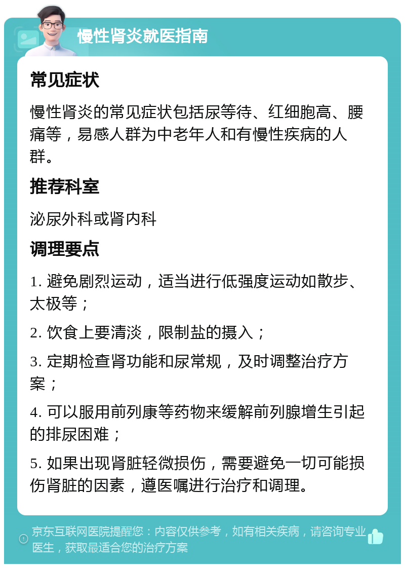 慢性肾炎就医指南 常见症状 慢性肾炎的常见症状包括尿等待、红细胞高、腰痛等，易感人群为中老年人和有慢性疾病的人群。 推荐科室 泌尿外科或肾内科 调理要点 1. 避免剧烈运动，适当进行低强度运动如散步、太极等； 2. 饮食上要清淡，限制盐的摄入； 3. 定期检查肾功能和尿常规，及时调整治疗方案； 4. 可以服用前列康等药物来缓解前列腺增生引起的排尿困难； 5. 如果出现肾脏轻微损伤，需要避免一切可能损伤肾脏的因素，遵医嘱进行治疗和调理。