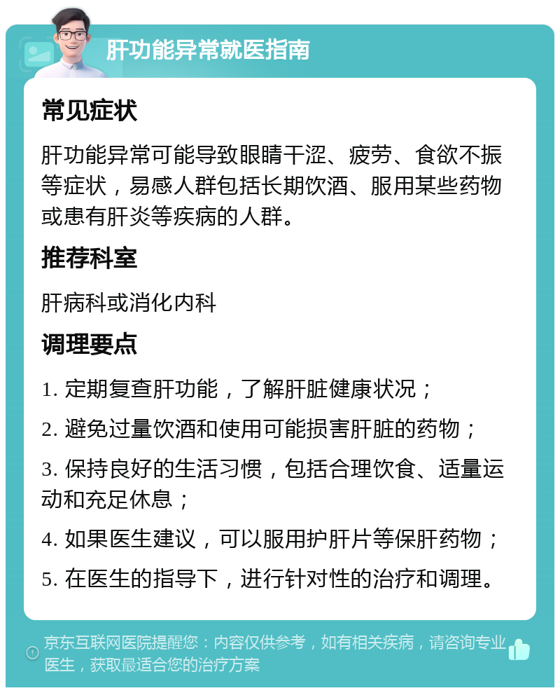 肝功能异常就医指南 常见症状 肝功能异常可能导致眼睛干涩、疲劳、食欲不振等症状，易感人群包括长期饮酒、服用某些药物或患有肝炎等疾病的人群。 推荐科室 肝病科或消化内科 调理要点 1. 定期复查肝功能，了解肝脏健康状况； 2. 避免过量饮酒和使用可能损害肝脏的药物； 3. 保持良好的生活习惯，包括合理饮食、适量运动和充足休息； 4. 如果医生建议，可以服用护肝片等保肝药物； 5. 在医生的指导下，进行针对性的治疗和调理。