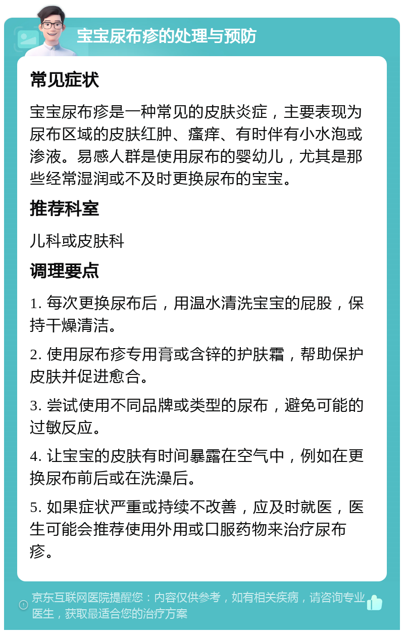 宝宝尿布疹的处理与预防 常见症状 宝宝尿布疹是一种常见的皮肤炎症，主要表现为尿布区域的皮肤红肿、瘙痒、有时伴有小水泡或渗液。易感人群是使用尿布的婴幼儿，尤其是那些经常湿润或不及时更换尿布的宝宝。 推荐科室 儿科或皮肤科 调理要点 1. 每次更换尿布后，用温水清洗宝宝的屁股，保持干燥清洁。 2. 使用尿布疹专用膏或含锌的护肤霜，帮助保护皮肤并促进愈合。 3. 尝试使用不同品牌或类型的尿布，避免可能的过敏反应。 4. 让宝宝的皮肤有时间暴露在空气中，例如在更换尿布前后或在洗澡后。 5. 如果症状严重或持续不改善，应及时就医，医生可能会推荐使用外用或口服药物来治疗尿布疹。