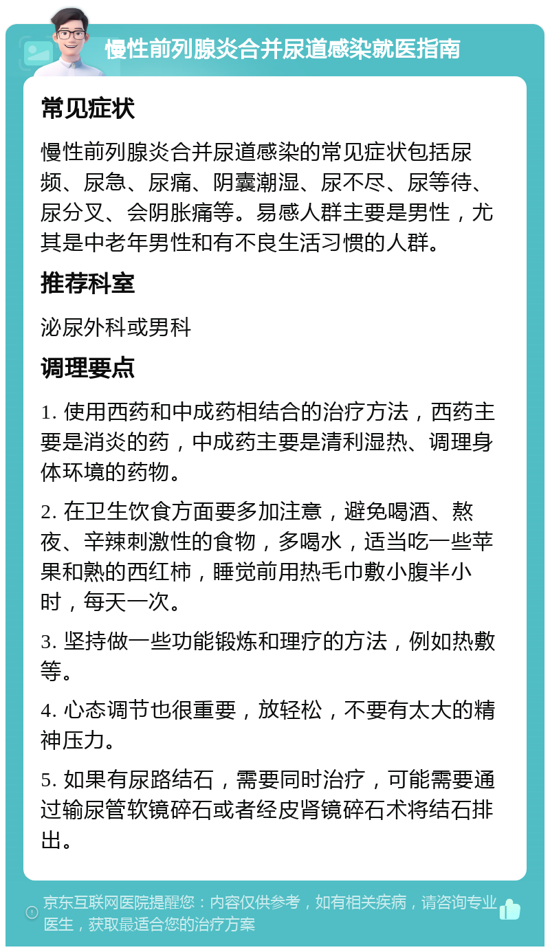 慢性前列腺炎合并尿道感染就医指南 常见症状 慢性前列腺炎合并尿道感染的常见症状包括尿频、尿急、尿痛、阴囊潮湿、尿不尽、尿等待、尿分叉、会阴胀痛等。易感人群主要是男性，尤其是中老年男性和有不良生活习惯的人群。 推荐科室 泌尿外科或男科 调理要点 1. 使用西药和中成药相结合的治疗方法，西药主要是消炎的药，中成药主要是清利湿热、调理身体环境的药物。 2. 在卫生饮食方面要多加注意，避免喝酒、熬夜、辛辣刺激性的食物，多喝水，适当吃一些苹果和熟的西红柿，睡觉前用热毛巾敷小腹半小时，每天一次。 3. 坚持做一些功能锻炼和理疗的方法，例如热敷等。 4. 心态调节也很重要，放轻松，不要有太大的精神压力。 5. 如果有尿路结石，需要同时治疗，可能需要通过输尿管软镜碎石或者经皮肾镜碎石术将结石排出。