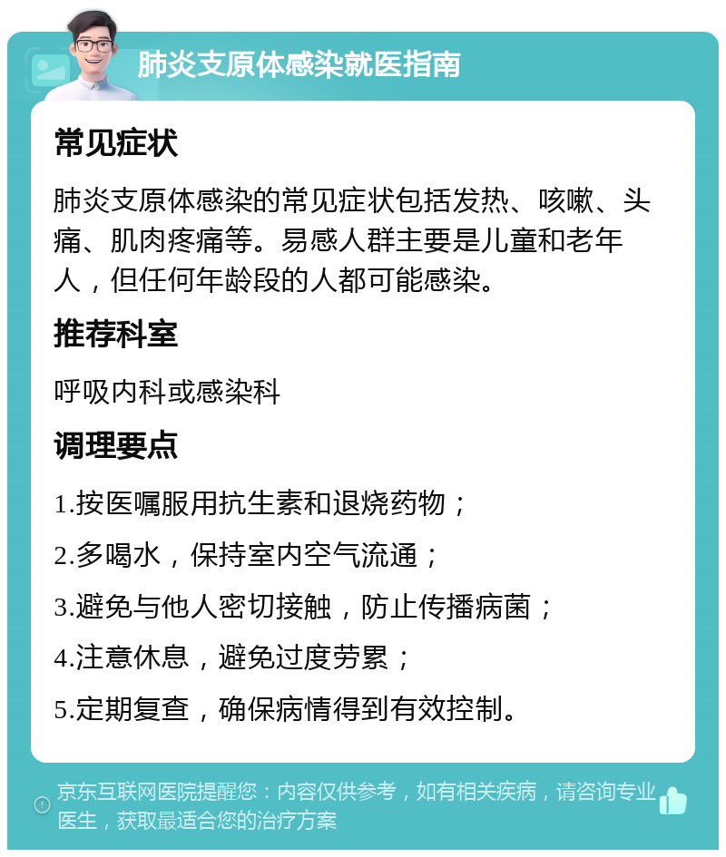 肺炎支原体感染就医指南 常见症状 肺炎支原体感染的常见症状包括发热、咳嗽、头痛、肌肉疼痛等。易感人群主要是儿童和老年人，但任何年龄段的人都可能感染。 推荐科室 呼吸内科或感染科 调理要点 1.按医嘱服用抗生素和退烧药物； 2.多喝水，保持室内空气流通； 3.避免与他人密切接触，防止传播病菌； 4.注意休息，避免过度劳累； 5.定期复查，确保病情得到有效控制。