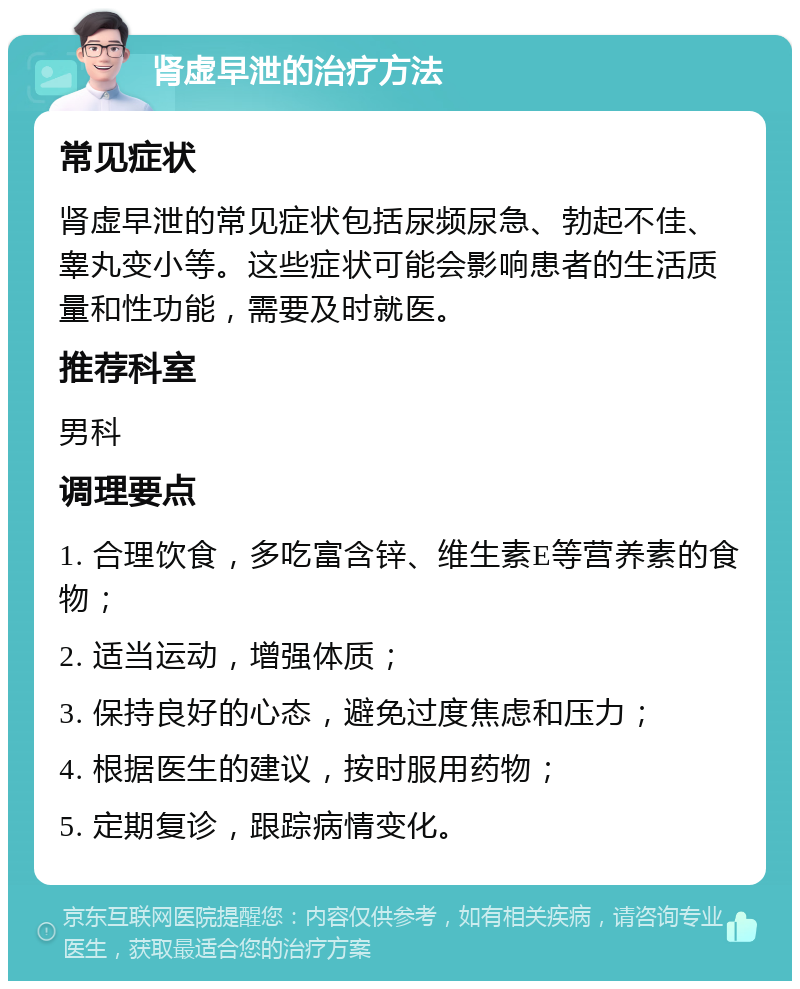 肾虚早泄的治疗方法 常见症状 肾虚早泄的常见症状包括尿频尿急、勃起不佳、睾丸变小等。这些症状可能会影响患者的生活质量和性功能，需要及时就医。 推荐科室 男科 调理要点 1. 合理饮食，多吃富含锌、维生素E等营养素的食物； 2. 适当运动，增强体质； 3. 保持良好的心态，避免过度焦虑和压力； 4. 根据医生的建议，按时服用药物； 5. 定期复诊，跟踪病情变化。