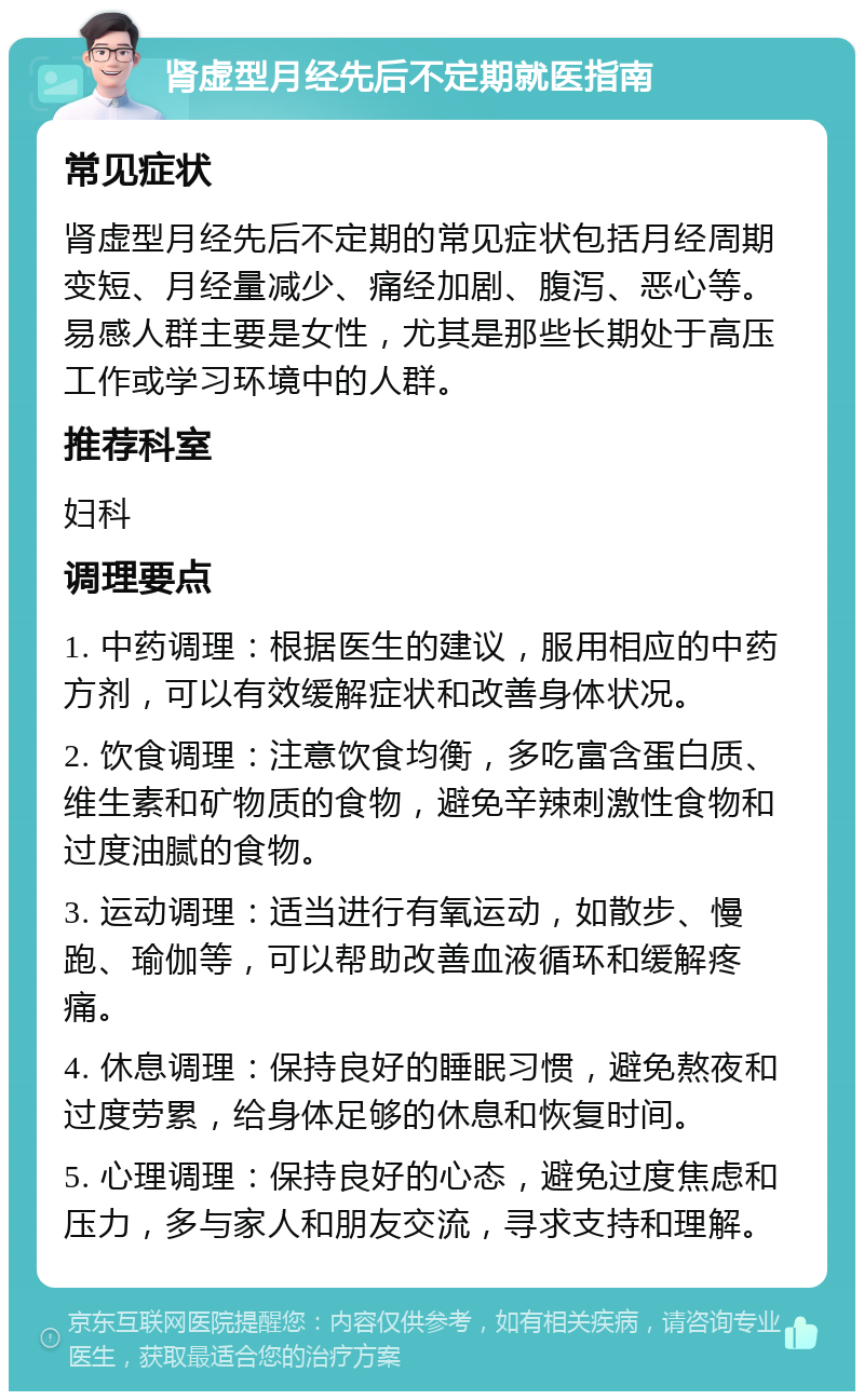 肾虚型月经先后不定期就医指南 常见症状 肾虚型月经先后不定期的常见症状包括月经周期变短、月经量减少、痛经加剧、腹泻、恶心等。易感人群主要是女性，尤其是那些长期处于高压工作或学习环境中的人群。 推荐科室 妇科 调理要点 1. 中药调理：根据医生的建议，服用相应的中药方剂，可以有效缓解症状和改善身体状况。 2. 饮食调理：注意饮食均衡，多吃富含蛋白质、维生素和矿物质的食物，避免辛辣刺激性食物和过度油腻的食物。 3. 运动调理：适当进行有氧运动，如散步、慢跑、瑜伽等，可以帮助改善血液循环和缓解疼痛。 4. 休息调理：保持良好的睡眠习惯，避免熬夜和过度劳累，给身体足够的休息和恢复时间。 5. 心理调理：保持良好的心态，避免过度焦虑和压力，多与家人和朋友交流，寻求支持和理解。